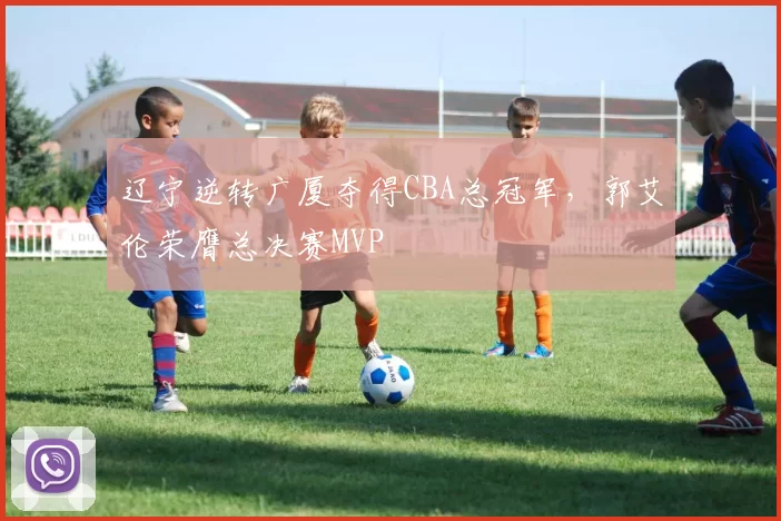 辽宁逆转广厦夺得CBA总冠军，郭艾伦荣膺总决赛MVP