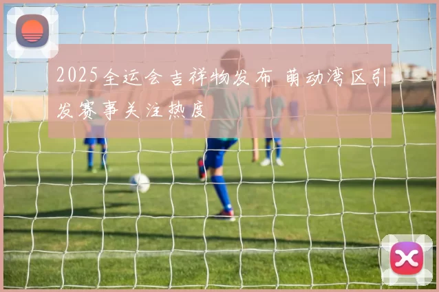 2025全运会吉祥物发布 萌动湾区引发赛事关注热度