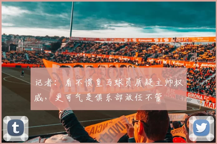 记者：看不惯皇马球员质疑主帅权威，更可气是俱乐部放任不管