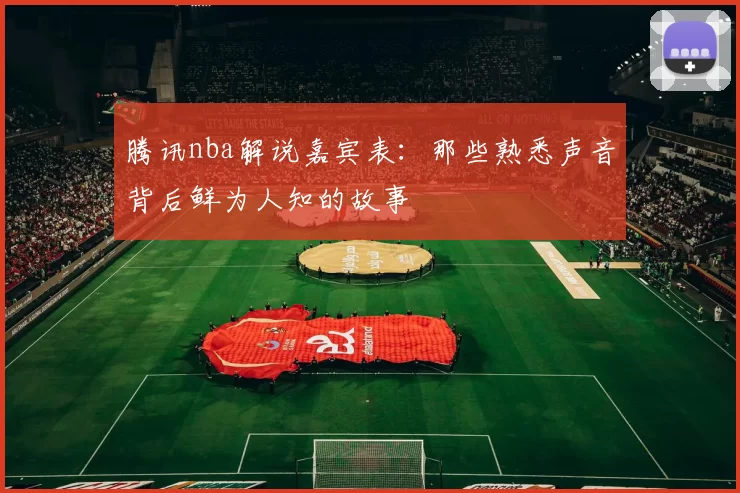 腾讯nba解说嘉宾表：那些熟悉声音背后鲜为人知的故事