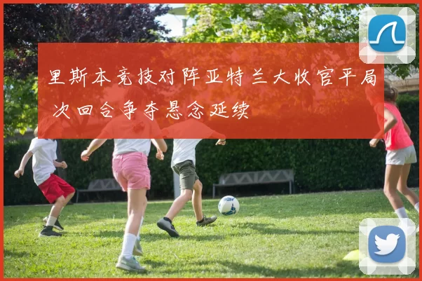 里斯本竞技对阵亚特兰大收官平局 次回合争夺悬念延续