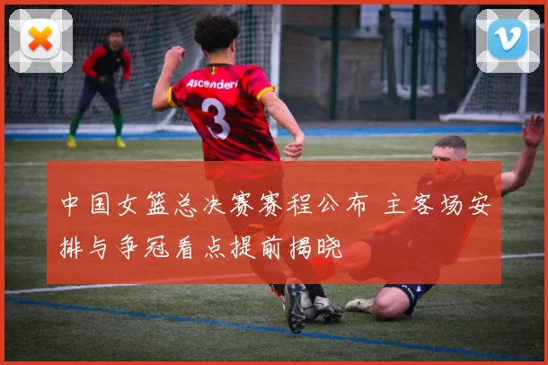 中国女篮总决赛赛程公布 主客场安排与争冠看点提前揭晓