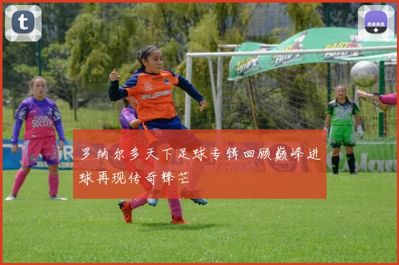 罗纳尔多天下足球专辑回顾巅峰进球再现传奇锋芒