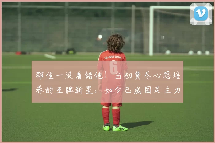 邵佳一没看错他！当初费尽心思培养的王牌新星，如今已成国足主力