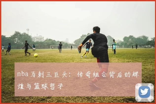 nba马刺三巨头：传奇组合背后的辉煌与篮球哲学