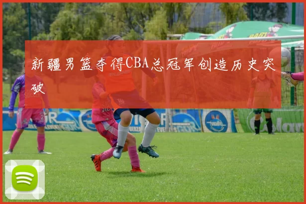 新疆男篮夺得CBA总冠军创造历史突破