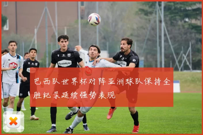 巴西队世界杯对阵亚洲球队保持全胜纪录延续强势表现