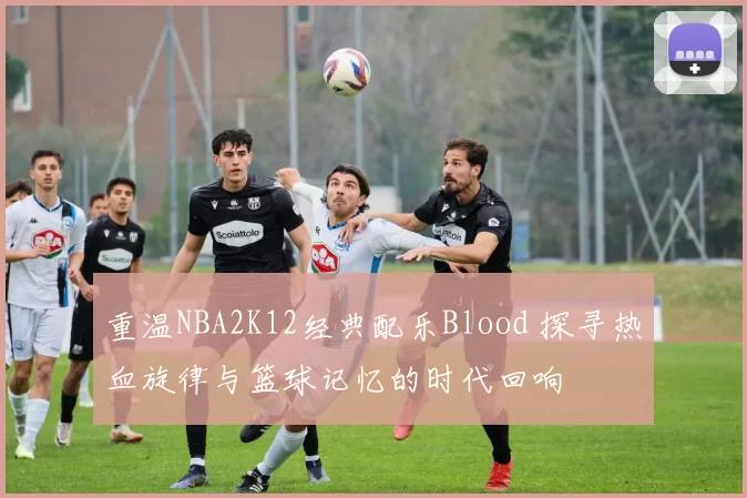 重温NBA2K12经典配乐Blood 探寻热血旋律与篮球记忆的时代回响