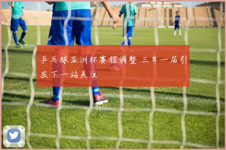 乒乓球亚洲杯赛程调整 三年一届引发下一站关注