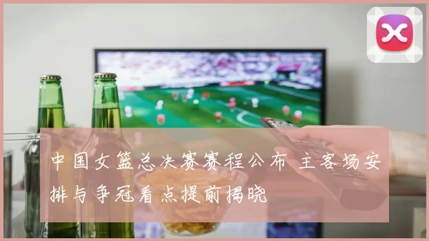 中国女篮总决赛赛程公布 主客场安排与争冠看点提前揭晓