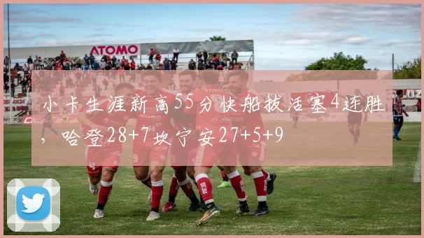 小卡生涯新高55分快船拔活塞4连胜，哈登28+7坎宁安27+5+9