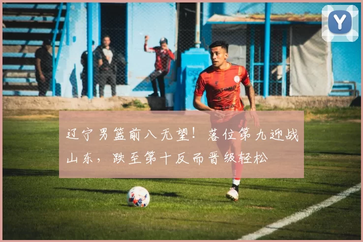 辽宁男篮前八无望！落位第九迎战山东，跌至第十反而晋级轻松