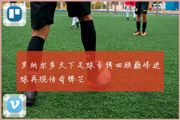 罗纳尔多天下足球专辑回顾巅峰进球再现传奇锋芒