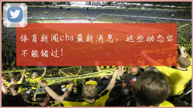 体育新闻cba最新消息,这些动态你不能错过!