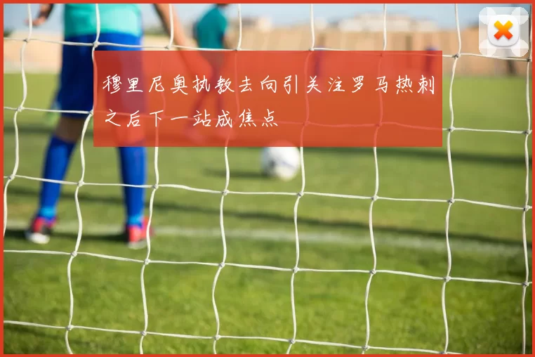 穆里尼奥执教去向引关注罗马热刺之后下一站成焦点