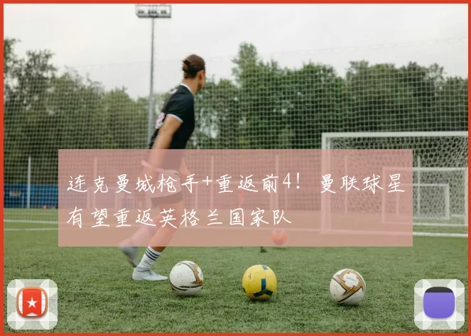 连克曼城枪手+重返前4！曼联球星有望重返英格兰国家队