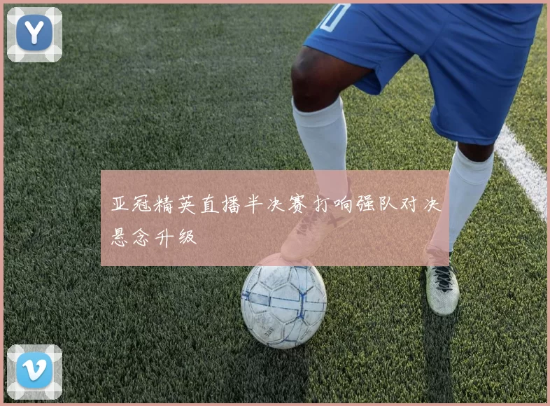 亚冠精英直播半决赛打响强队对决悬念升级