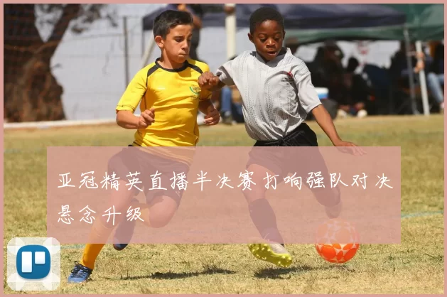 亚冠精英直播半决赛打响强队对决悬念升级