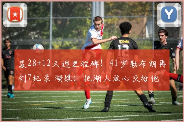 轰28+12又迎里程碑！41岁勒布朗再创7纪录 湖媒：把湖人放心交给他