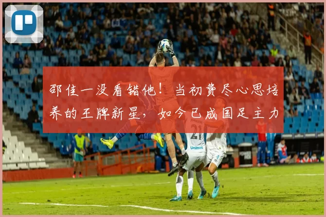 邵佳一没看错他！当初费尽心思培养的王牌新星，如今已成国足主力