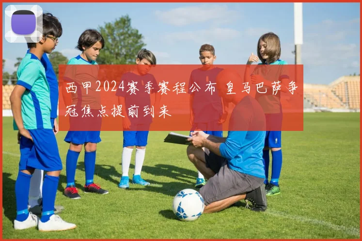 西甲2024赛季赛程公布 皇马巴萨争冠焦点提前到来