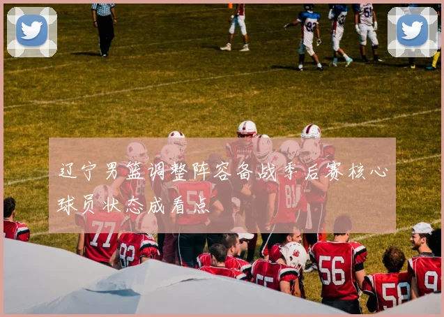 辽宁男篮调整阵容备战季后赛核心球员状态成看点