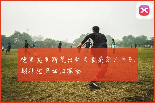 德里克罗斯复出时间表更新公牛队期待控卫回归赛场