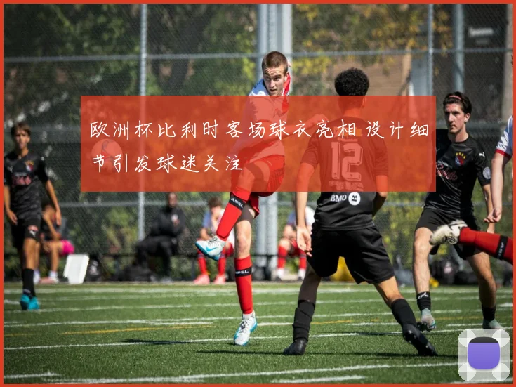 欧洲杯比利时客场球衣亮相 设计细节引发球迷关注