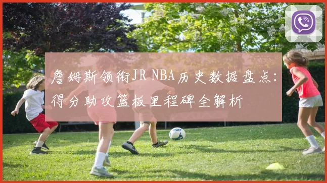 詹姆斯领衔JR NBA历史数据盘点：得分助攻篮板里程碑全解析