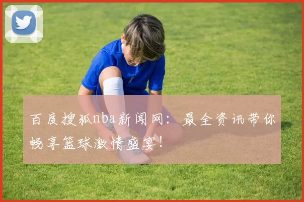 百度搜狐nba新闻网：最全资讯带你畅享篮球激情盛宴！
