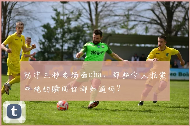 防守三秒名场面cba，那些令人拍案叫绝的瞬间你都知道吗？