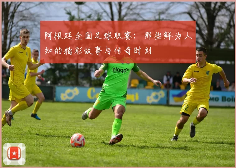 阿根廷全国足球联赛：那些鲜为人知的精彩故事与传奇时刻