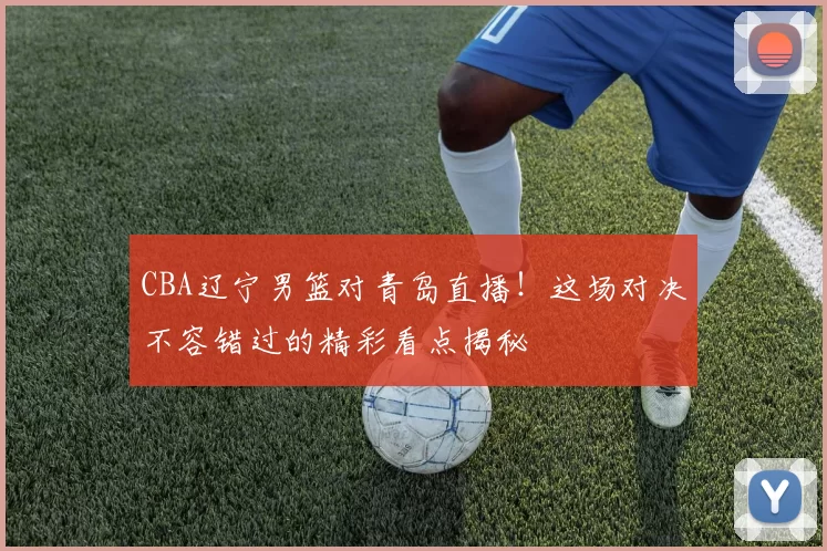 CBA辽宁男篮对青岛直播！这场对决不容错过的精彩看点揭秘