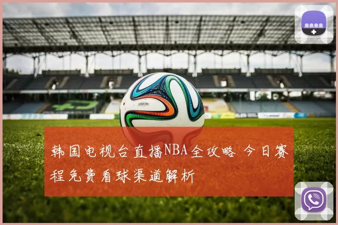韩国电视台直播NBA全攻略 今日赛程免费看球渠道解析