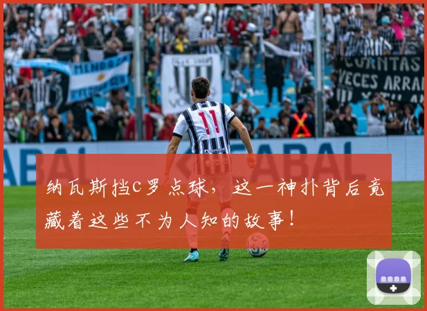 纳瓦斯挡c罗点球,这一神扑背后竟藏着这些不为人知的故事!