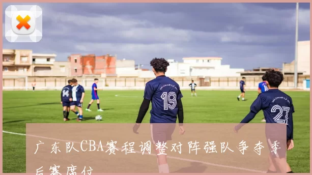 广东队CBA赛程调整对阵强队争夺季后赛席位