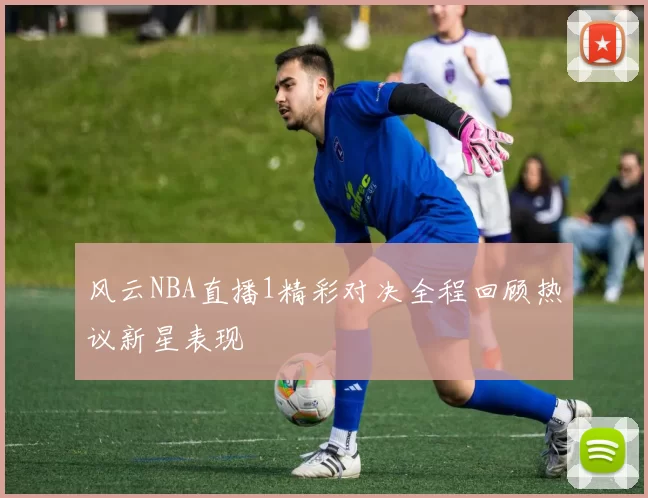 风云NBA直播1精彩对决全程回顾热议新星表现