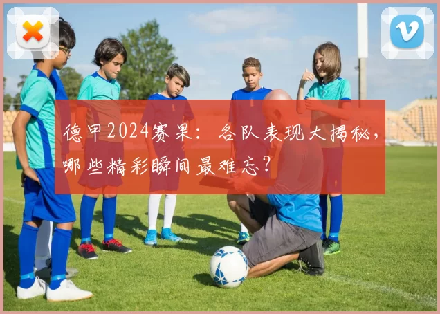 德甲2024赛果：各队表现大揭秘，哪些精彩瞬间最难忘？