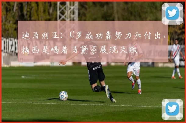 迪马利亚：C罗成功靠努力和付出，梅西是喝着马黛茶展现天赋