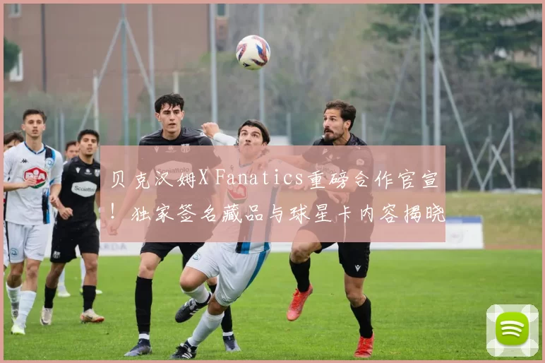 贝克汉姆X Fanatics重磅合作官宣！独家签名藏品与球星卡内容揭晓