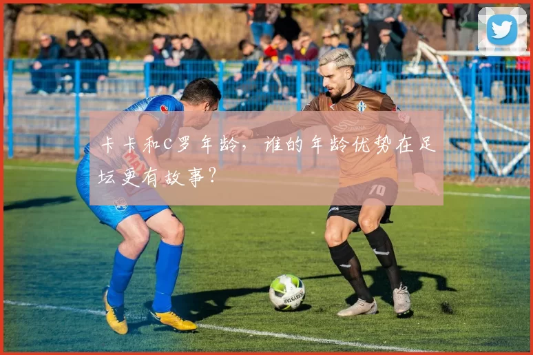 卡卡和c罗年龄，谁的年龄优势在足坛更有故事？