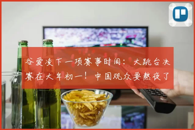 谷爱凌下一项赛事时间：大跳台决赛在大年初一！中国观众要熬夜了