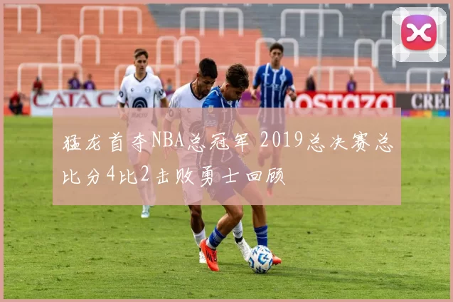 猛龙首夺NBA总冠军 2019总决赛总比分4比2击败勇士回顾