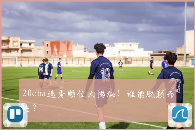 20cba选秀顺位大揭秘!谁能脱颖而出?