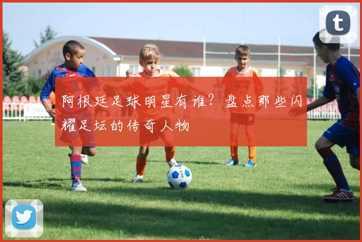 阿根廷足球明星有谁？盘点那些闪耀足坛的传奇人物