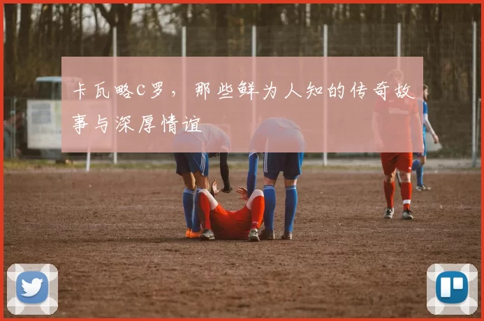 卡瓦略c罗，那些鲜为人知的传奇故事与深厚情谊