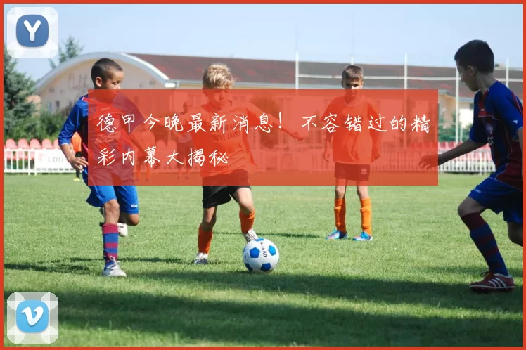 德甲今晚最新消息！不容错过的精彩内幕大揭秘